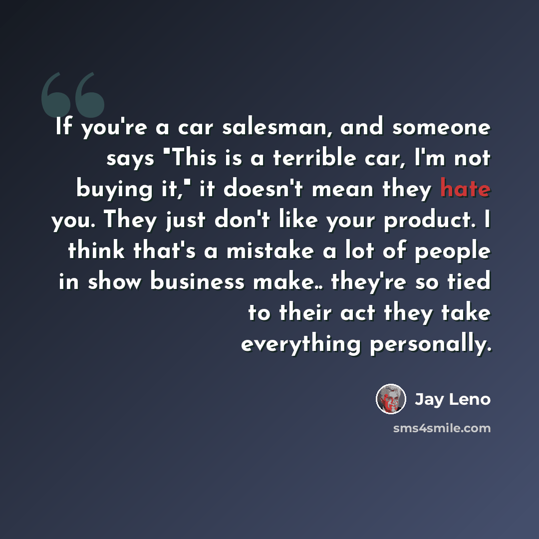 “If you're a car salesman, and someone says "This is a terrible car, I'm not buying it," it doesn't mean they hate you. They just don't like your product. I think that's a mistake a lot of people in show business make.. they're so tied to their act they take everything personally.” quote by Jay Leno