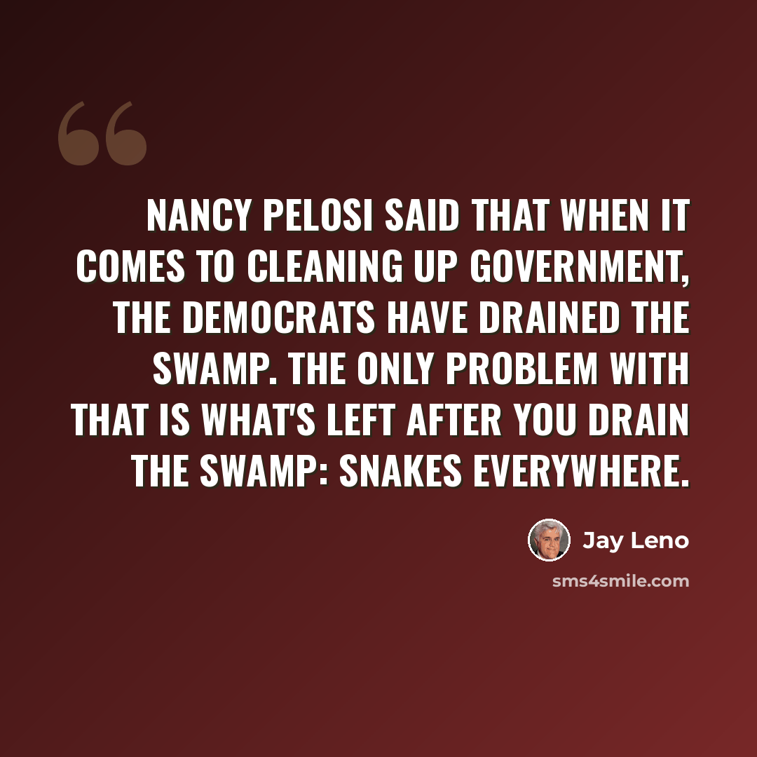 “Nancy Pelosi said that when it comes to cleaning up government, the Democrats have drained the swamp. The only problem with that is what's left after you drain the swamp: snakes everywhere.” quote by Jay Leno