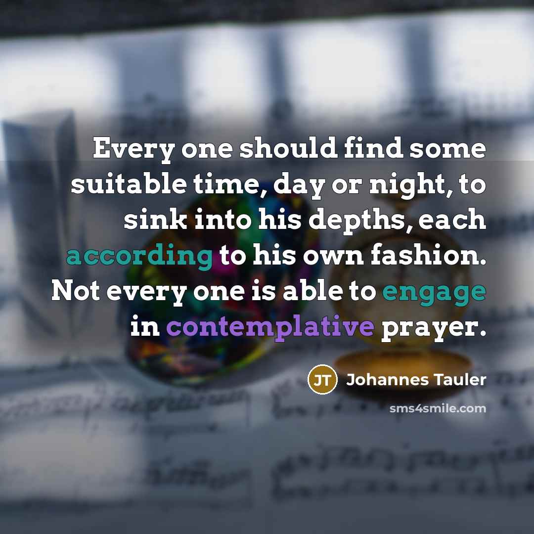 “Every one should find some suitable time, day or night, to sink into his depths, each according to his own fashion. Not every one is able to engage in contemplative prayer.” quote by Johannes Tauler