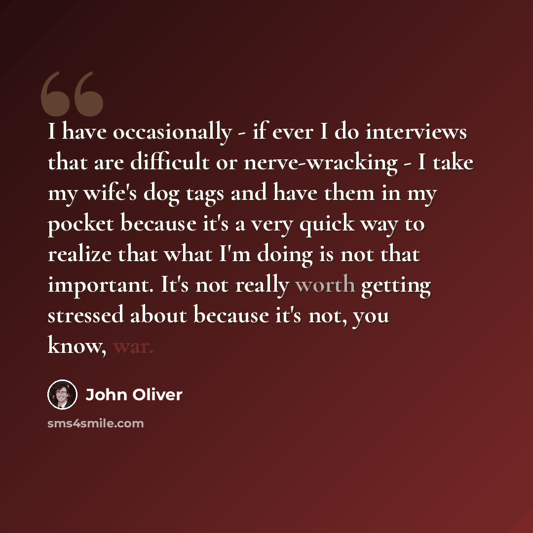 “I have occasionally - if ever I do interviews that are difficult or nerve-wracking - I take my wife's dog tags and have them in my pocket because it's a very quick way to realize that what I'm doing is not that important. It's not really worth getting stressed about because it's not, you know, war.” quote by John Oliver