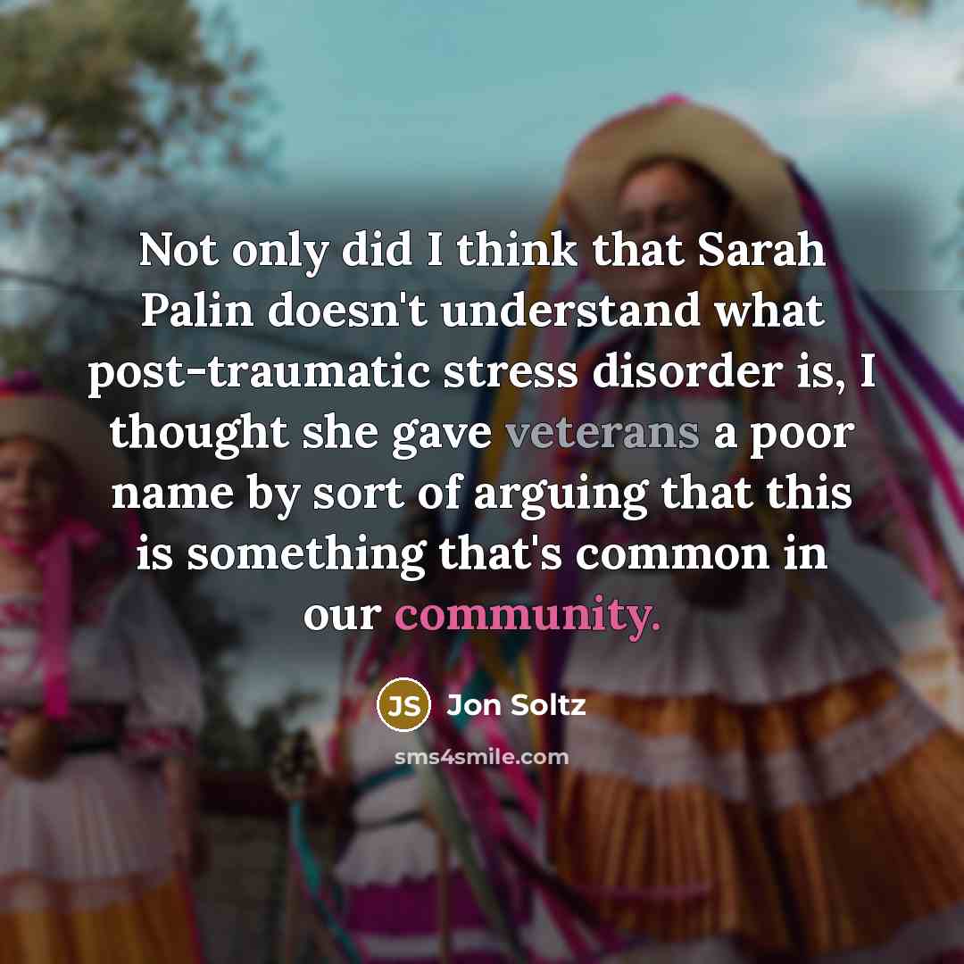 “Not only did I think that Sarah Palin doesn't understand what post-traumatic stress disorder is, I thought she gave veterans a poor name by sort of arguing that this is something that's common in our community.” quote by Jon Soltz