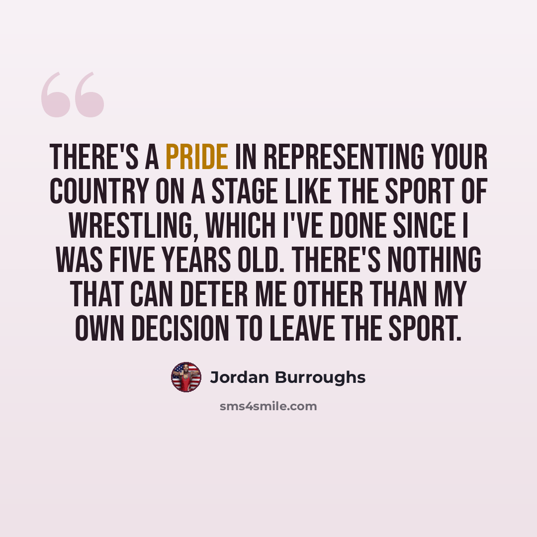 “There's a pride in representing your country on a stage like the sport of wrestling, which I've done since I was five years old. There's nothing that can deter me other than my own decision to leave the sport.” quote by Jordan Burroughs