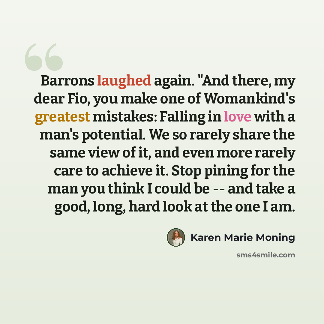 “Barrons laughed again. "And there, my dear Fio, you make one of Womankind's greatest mistakes: Falling in love with a man's potential. We so rarely share the same view of it, and even more rarely care to achieve it. Stop pining for the man you think I could be -- and take a good, long, hard look…” quote by Karen Marie Moning