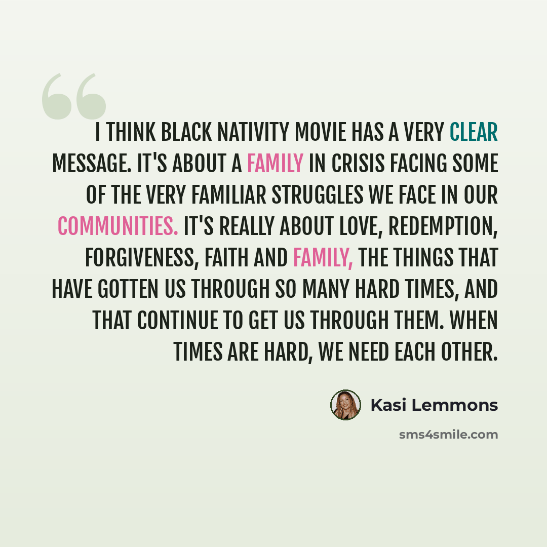 “I think Black Nativity movie has a very clear message. It's about a family in crisis facing some of the very familiar struggles we face in our communities. It's really about love, redemption, forgiveness, faith and family, the things that have gotten us through so many hard times, and that…” quote by Kasi Lemmons