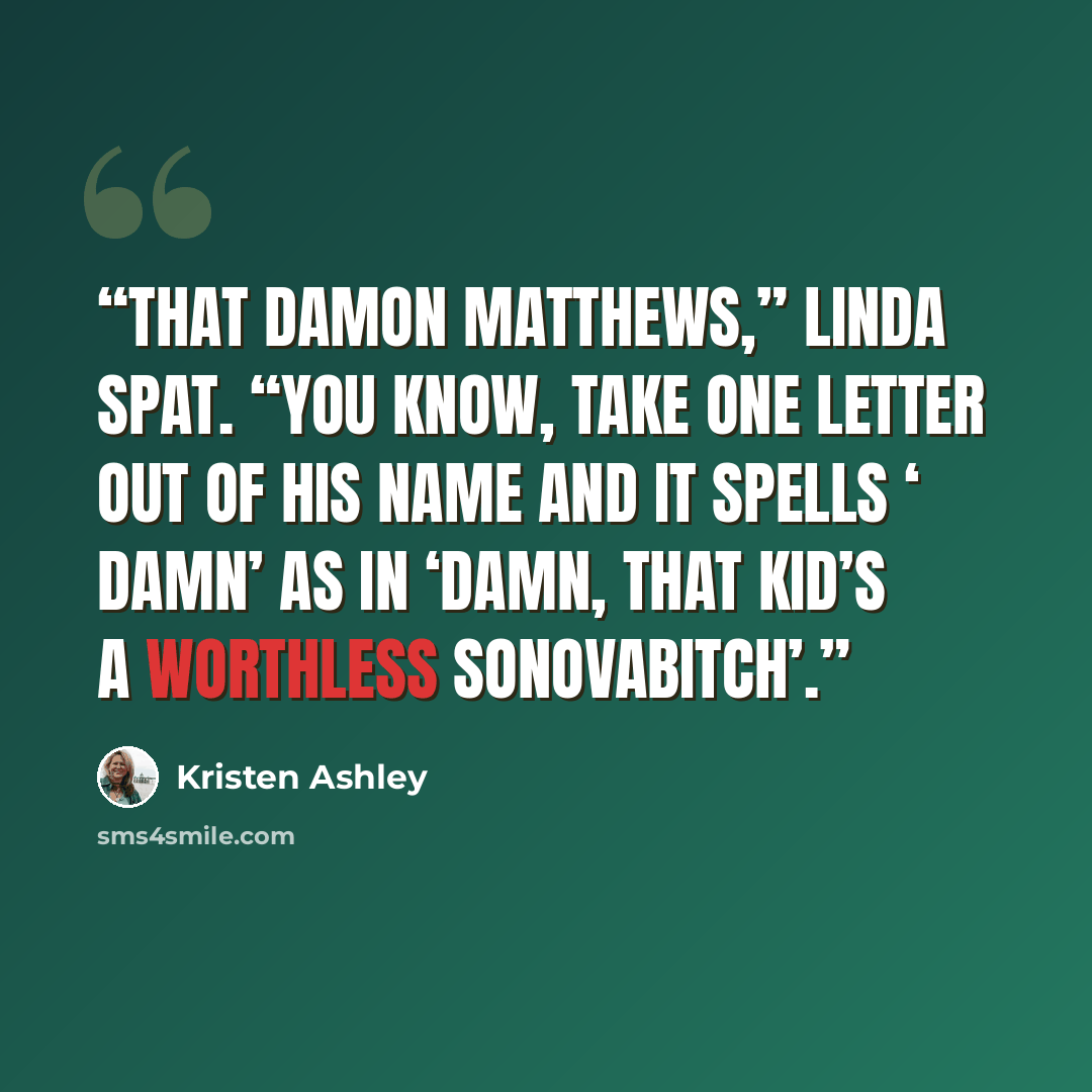 “That Damon Matthews,” Linda spat. “You know, take one letter out of his name and it spells ‘ damn’ as in ‘damn, that kid’s a worthless sonovabitch’.” quote by Kristen Ashley