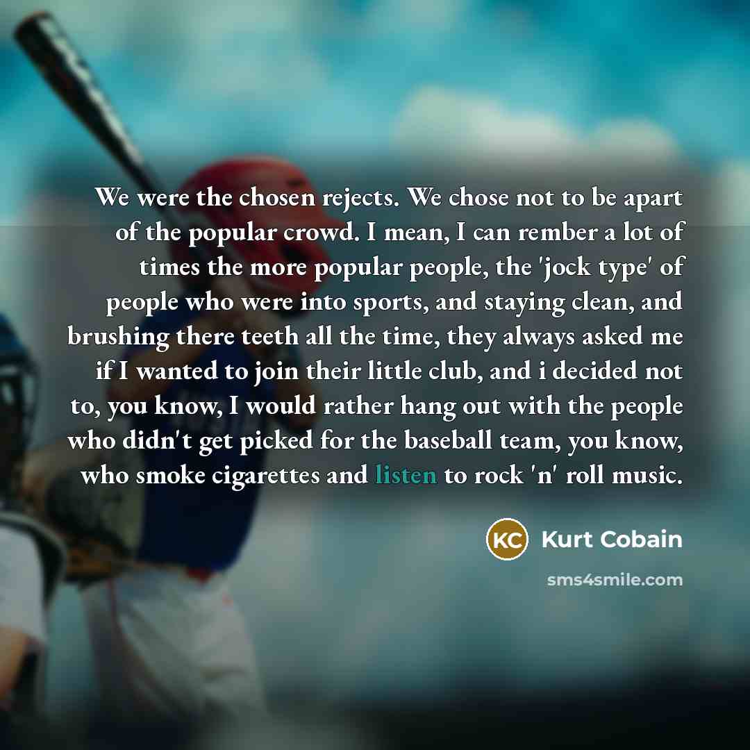 “We were the chosen rejects. We chose not to be apart of the popular crowd. I mean, I can rember a lot of times the more popular people, the 'jock type' of people who were into sports, and staying clean, and brushing there teeth all the time, they always asked me if I wanted to join their little…” quote by Kurt Cobain