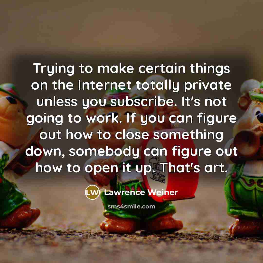 “Trying to make certain things on the Internet totally private unless you subscribe. It's not going to work. If you can figure out how to close something down, somebody can figure out how to open it up. That's art.” quote by Lawrence Weiner