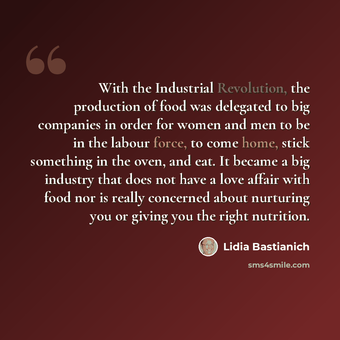 “With the Industrial Revolution, the production of food was delegated to big companies in order for women and men to be in the labour force, to come home, stick something in the oven, and eat. It became a big industry that does not have a love affair with food nor is really concerned about…” quote by Lidia Bastianich