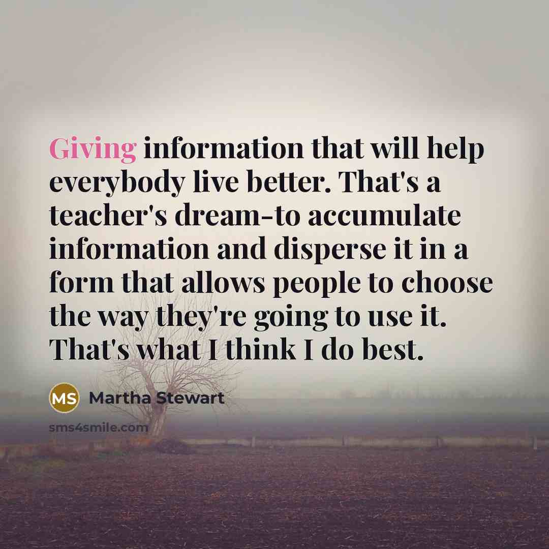 “Giving information that will help everybody live better. That's a teacher's dream-to accumulate information and disperse it in a form that allows people to choose the way they're going to use it. That's what I think I do best.” quote by Martha Stewart