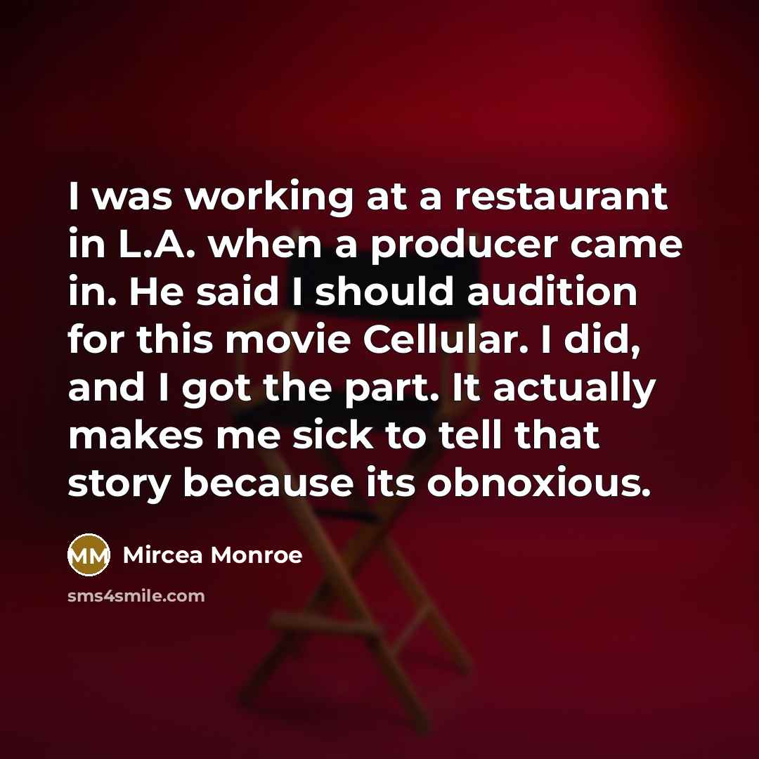 “I was working at a restaurant in L.A. when a producer came in. He said I should audition for this movie Cellular. I did, and I got the part. It actually makes me sick to tell that story because its obnoxious.” quote by Mircea Monroe