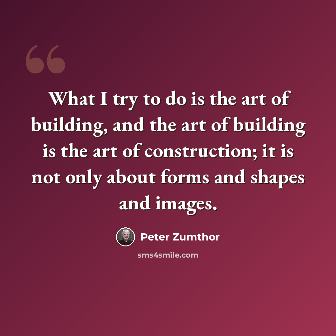 “What I try to do is the art of building, and the art of building is the art of construction; it is not only about forms and shapes and images.” quote by Peter Zumthor