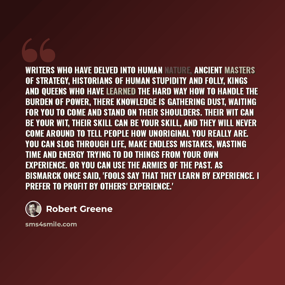 “Writers who have delved into human nature, ancient masters of strategy, historians of human stupidity and folly, kings and queens who have learned the hard way how to handle the burden of power, there knowledge is gathering dust, waiting for you to come and stand on their shoulders. Their wit can…” quote by Robert Greene