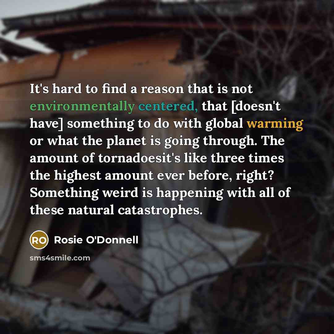“It's hard to find a reason that is not environmentally centered, that [doesn't have] something to do with global warming or what the planet is going through. The amount of tornadoesit's like three times the highest amount ever before, right? Something weird is happening with all of these natural…” quote by Rosie O'Donnell