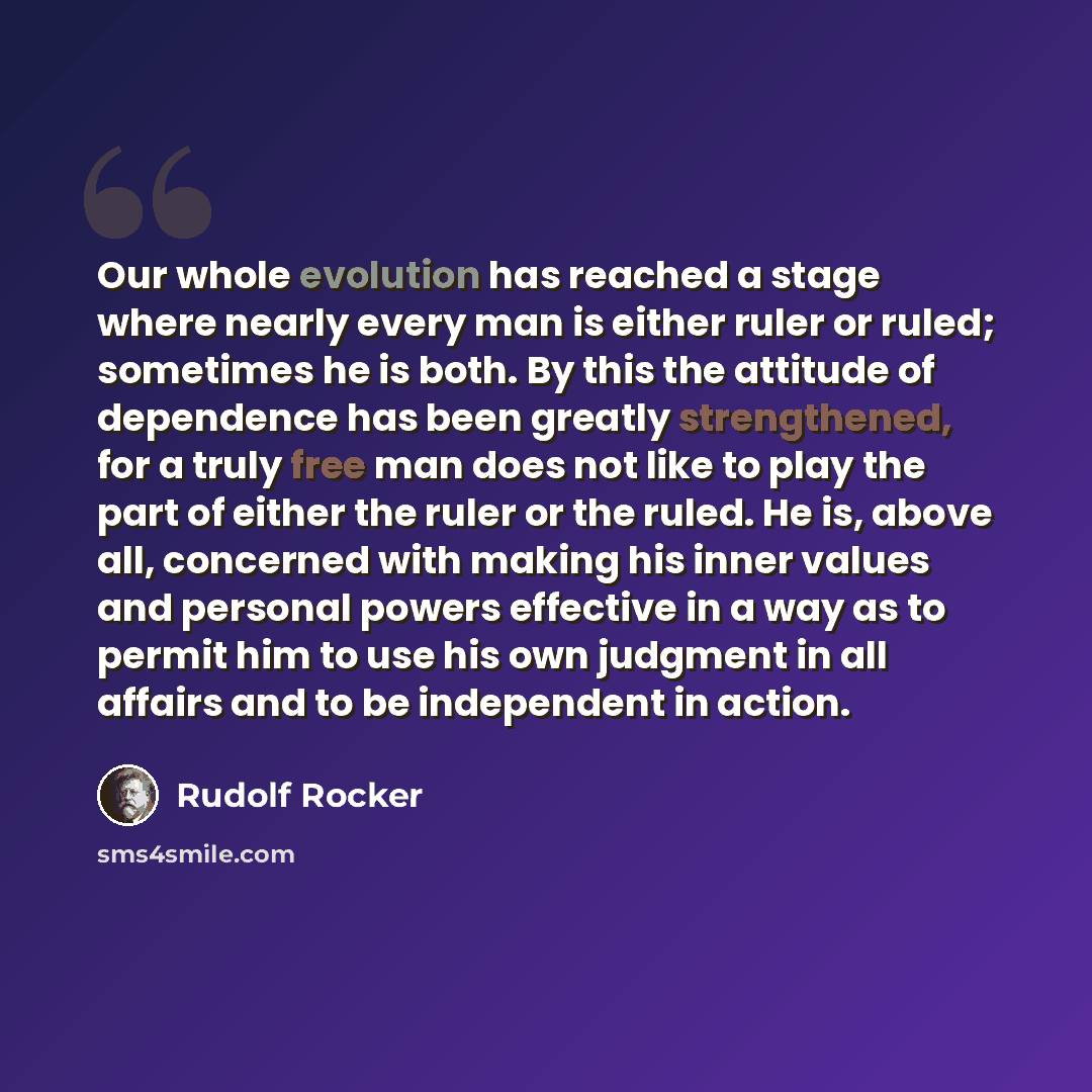 “Our whole evolution has reached a stage where nearly every man is either ruler or ruled; sometimes he is both. By this the attitude of dependence has been greatly strengthened, for a truly free man does not like to play the part of either the ruler or the ruled. He is, above all, concerned with…” quote by Rudolf Rocker