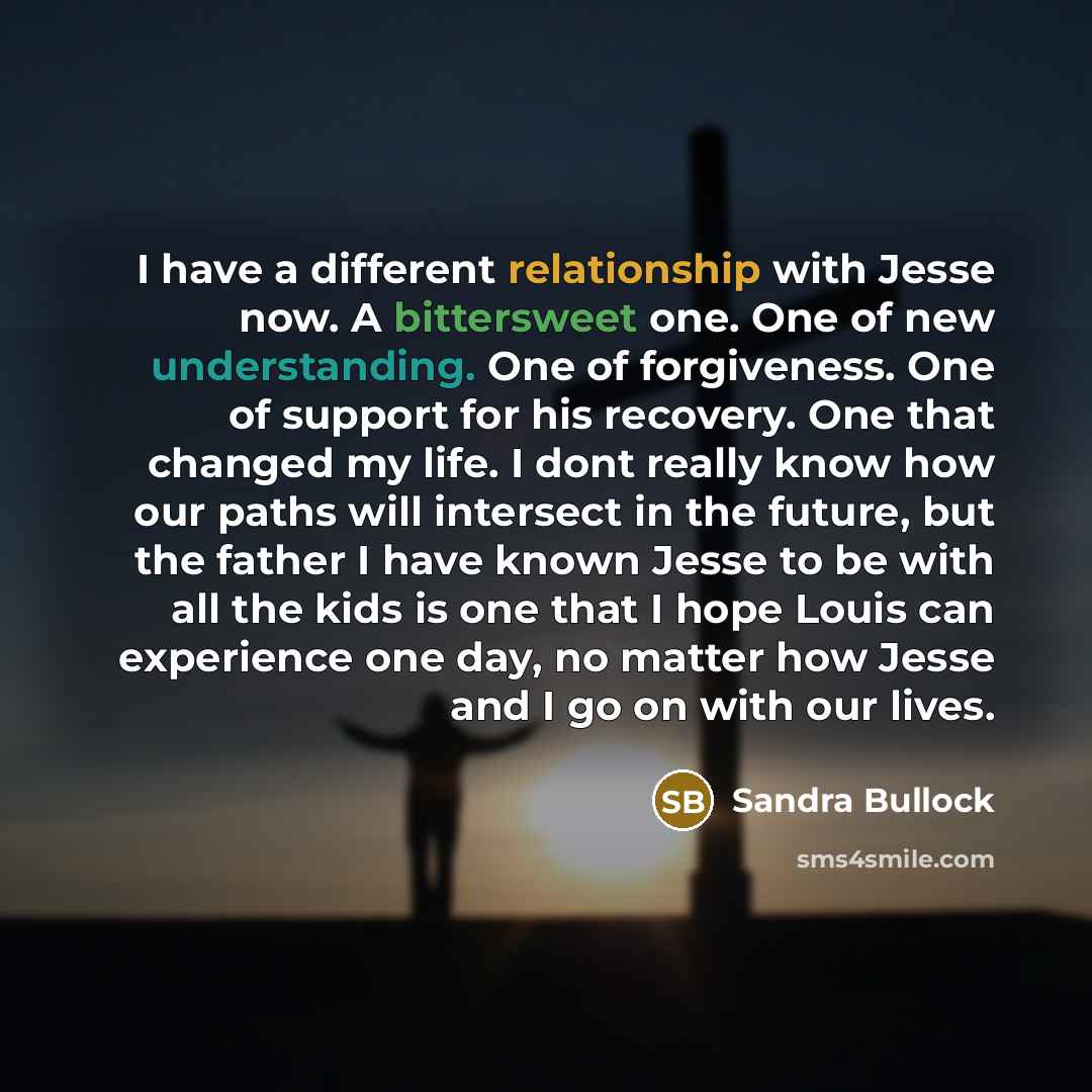“I have a different relationship with Jesse now. A bittersweet one. One of new understanding. One of forgiveness. One of support for his recovery. One that changed my life. I dont really know how our paths will intersect in the future, but the father I have known Jesse to be with all the kids is…” quote by Sandra Bullock