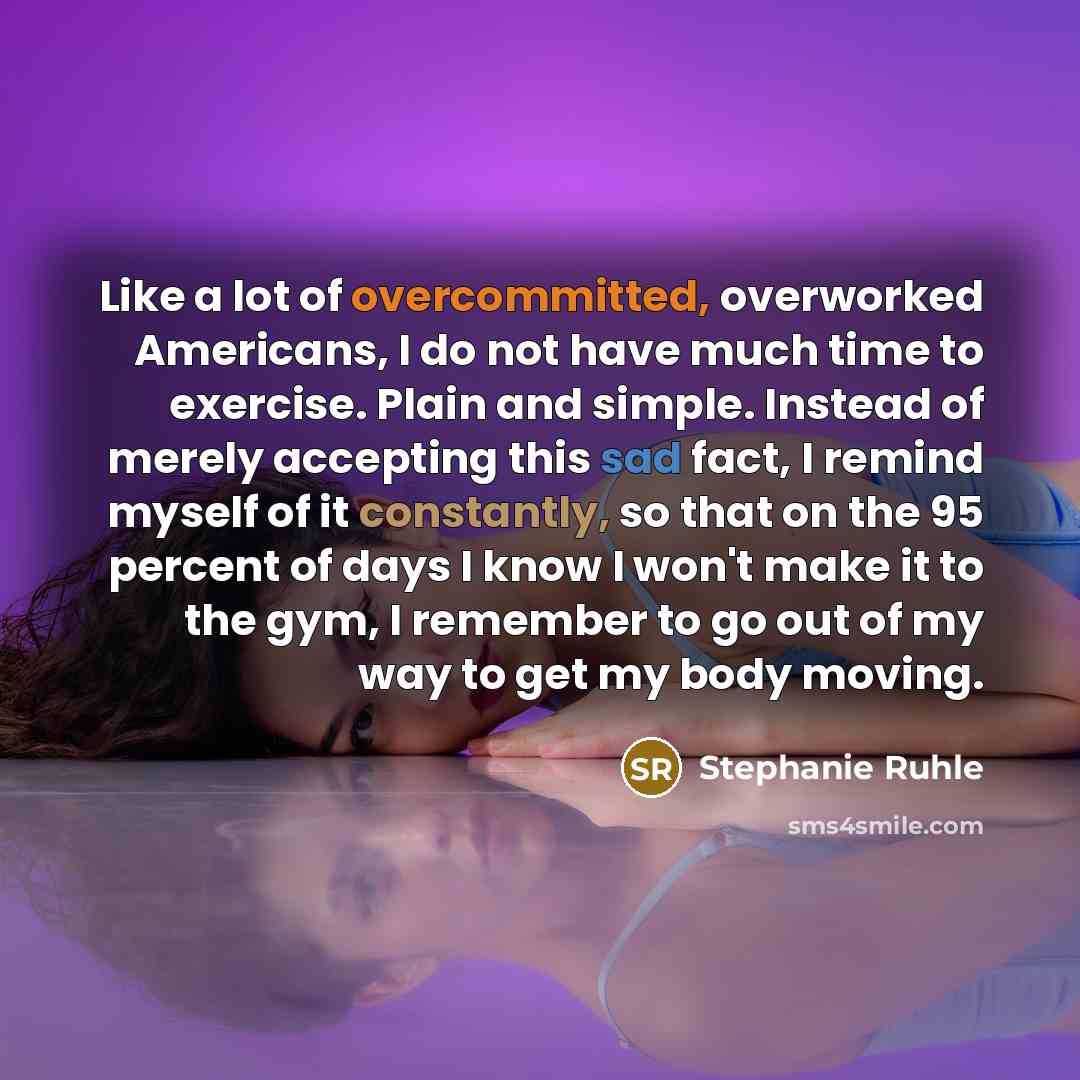 “Like a lot of overcommitted, overworked Americans, I do not have much time to exercise. Plain and simple. Instead of merely accepting this sad fact, I remind myself of it constantly, so that on the 95 percent of days I know I won't make it to the gym, I remember to go out of my way to get my body…” quote by Stephanie Ruhle