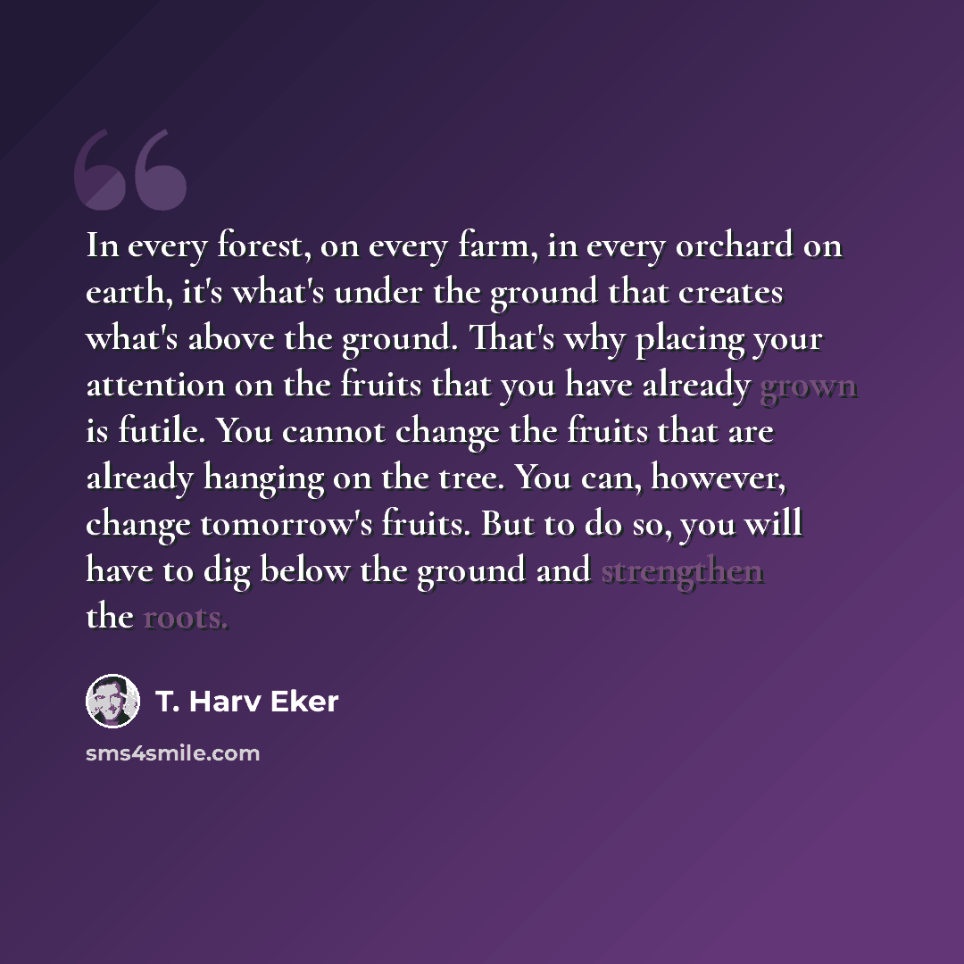 “In every forest, on every farm, in every orchard on earth, it's what's under the ground that creates what's above the ground. That's why placing your attention on the fruits that you have already grown is futile. You cannot change the fruits that are already hanging on the tree. You can, however…” quote by T. Harv Eker