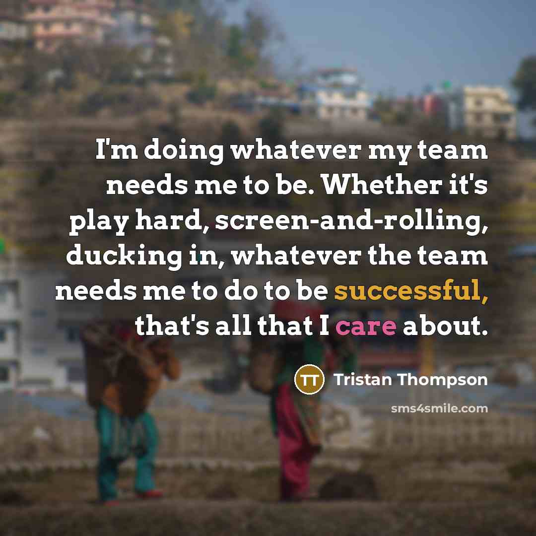 “I'm doing whatever my team needs me to be. Whether it's play hard, screen-and-rolling, ducking in, whatever the team needs me to do to be successful, that's all that I care about.” quote by Tristan Thompson