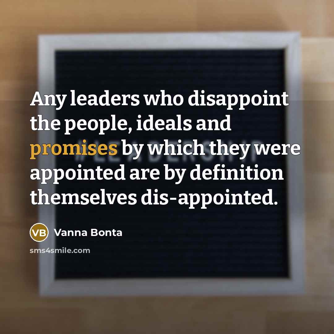 “Any leaders who disappoint the people, ideals and promises by which they were appointed are by definition themselves dis-appointed.” quote by Vanna Bonta