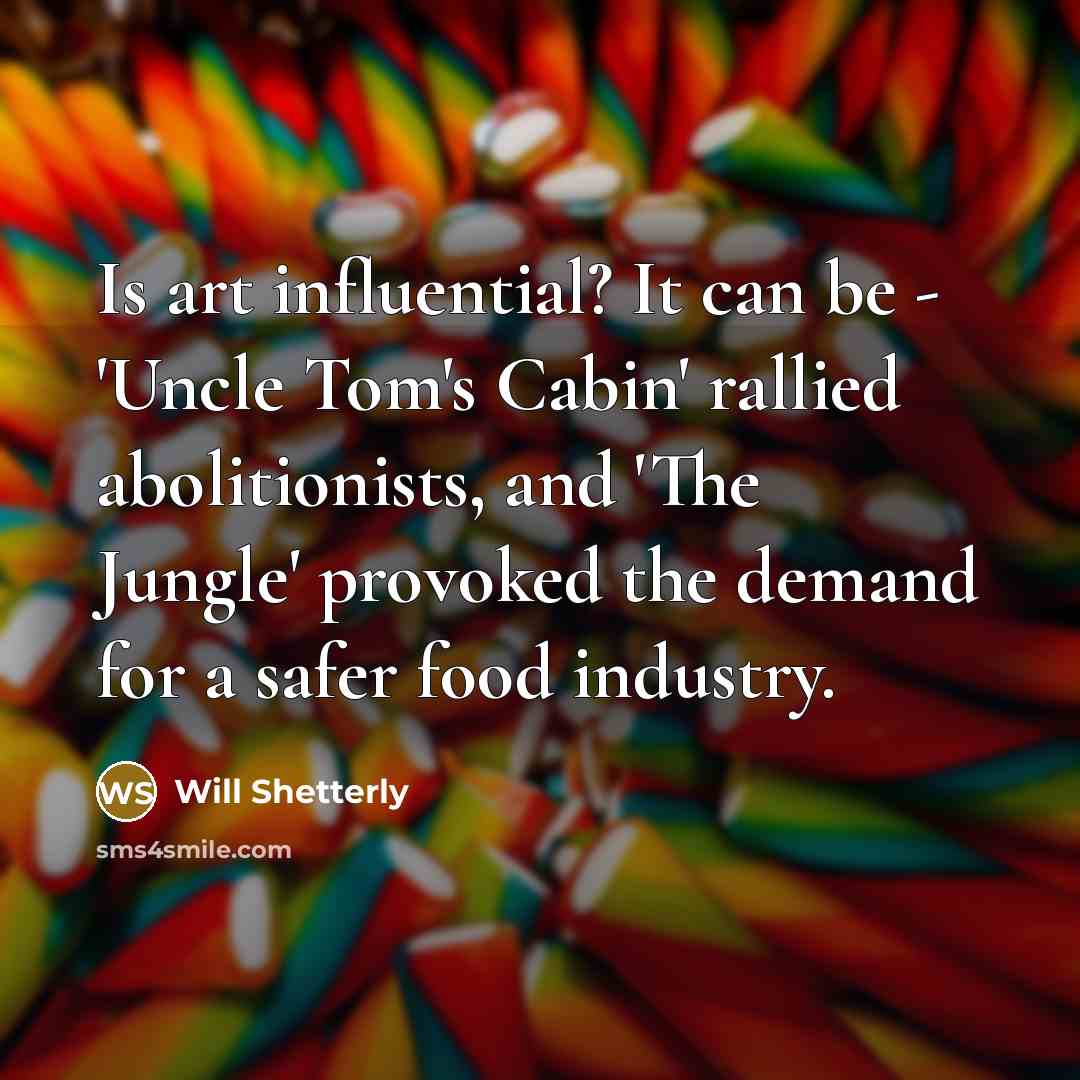 “Is art influential? It can be - 'Uncle Tom's Cabin' rallied abolitionists, and 'The Jungle' provoked the demand for a safer food industry.” quote by Will Shetterly