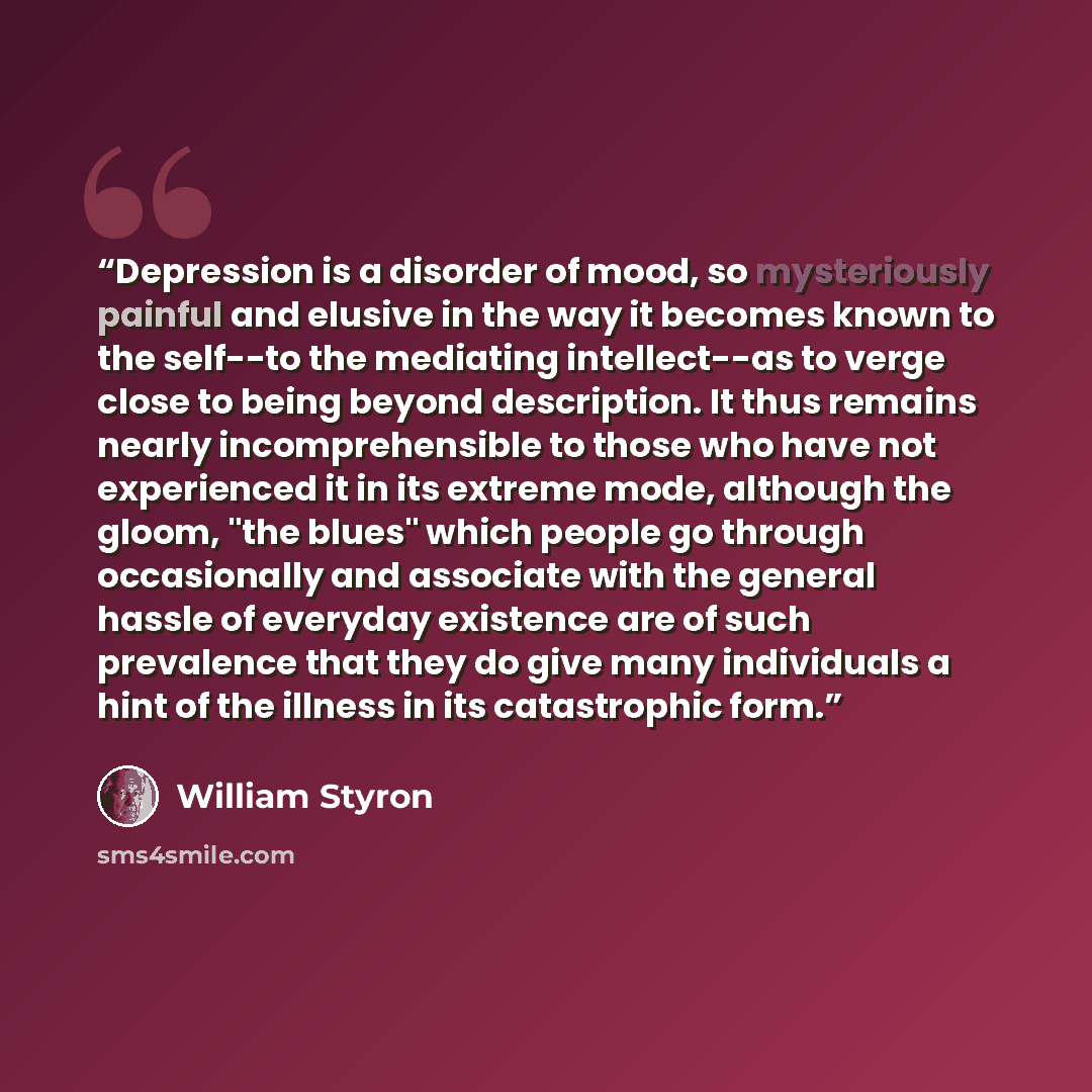 “Depression is a disorder of mood, so mysteriously painful and elusive in the way it becomes known to the self--to the mediating intellect--as to verge close to being beyond description. It thus remains nearly incomprehensible to those who have not experienced it in its extreme mode, although the…” quote by William Styron