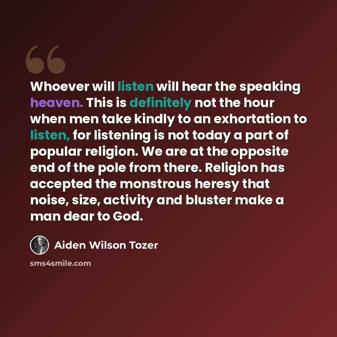 “Whoever will listen will hear the speaking heaven. This is definitely not the hour when men take kindly to an exhortation to listen, for listening is not today a part of popular religion. We are at the opposite end of the pole from there. Religion has accepted the monstrous heresy that noise…” quote by Aiden Wilson Tozer