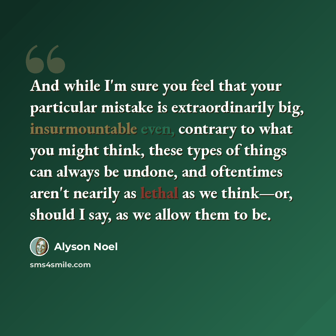 “And while I'm sure you feel that your particular mistake is extraordinarily big, insurmountable even, contrary to what you might think, these types of things can always be undone, and oftentimes aren't nearily as lethal as we think—or, should I say, as we allow them to be.” quote by Alyson Noel