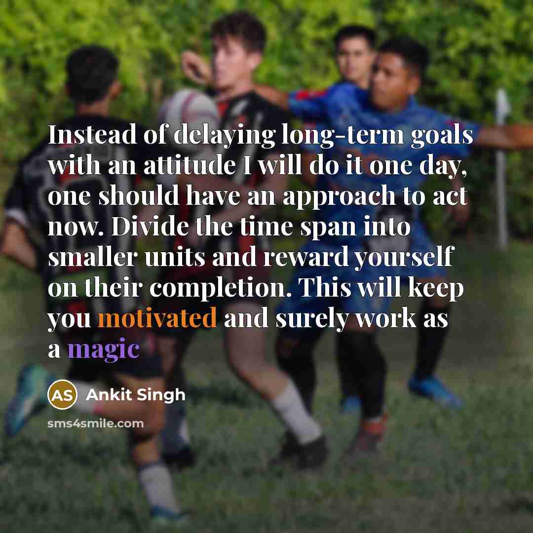 “Instead of delaying long-term goals with an attitude I will do it one day, one should have an approach to act now. Divide the time span into smaller units and reward yourself on their completion. This will keep you motivated and surely work as a magic” quote by Ankit Singh