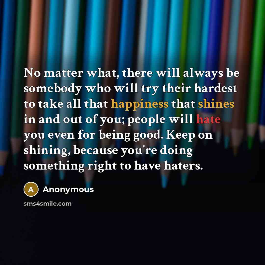 “No matter what, there will always be somebody who will try their hardest to take all that happiness that shines in and out of you; people will hate you even for being good. Keep on shining, because you're doing something right to have haters.” quote by Anonymous