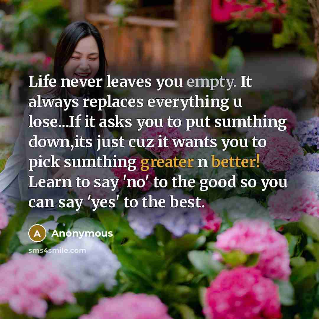 “Life never leaves you empty. It always replaces everything u lose...If it asks you to put sumthing down,its just cuz it wants you to pick sumthing greater n better! Learn to say 'no' to the good so you can say 'yes' to the best.” quote by Anonymous