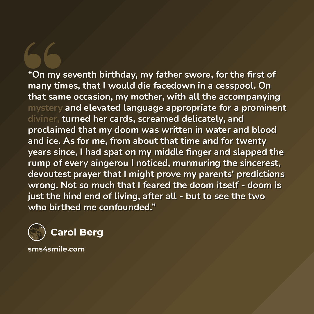 “On my seventh birthday, my father swore, for the first of many times, that I would die facedown in a cesspool. On that same occasion, my mother, with all the accompanying mystery and elevated language appropriate for a prominent diviner, turned her cards, screamed delicately, and proclaimed that…” quote by Carol Berg