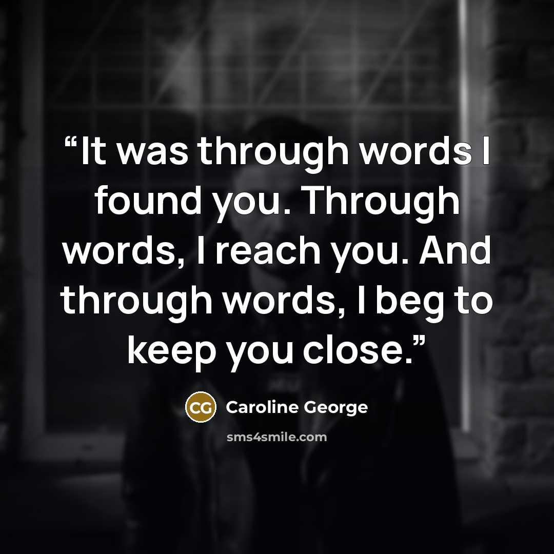 “It was through words I found you. Through words, I reach you. And through words, I beg to keep you close.” quote by Caroline George