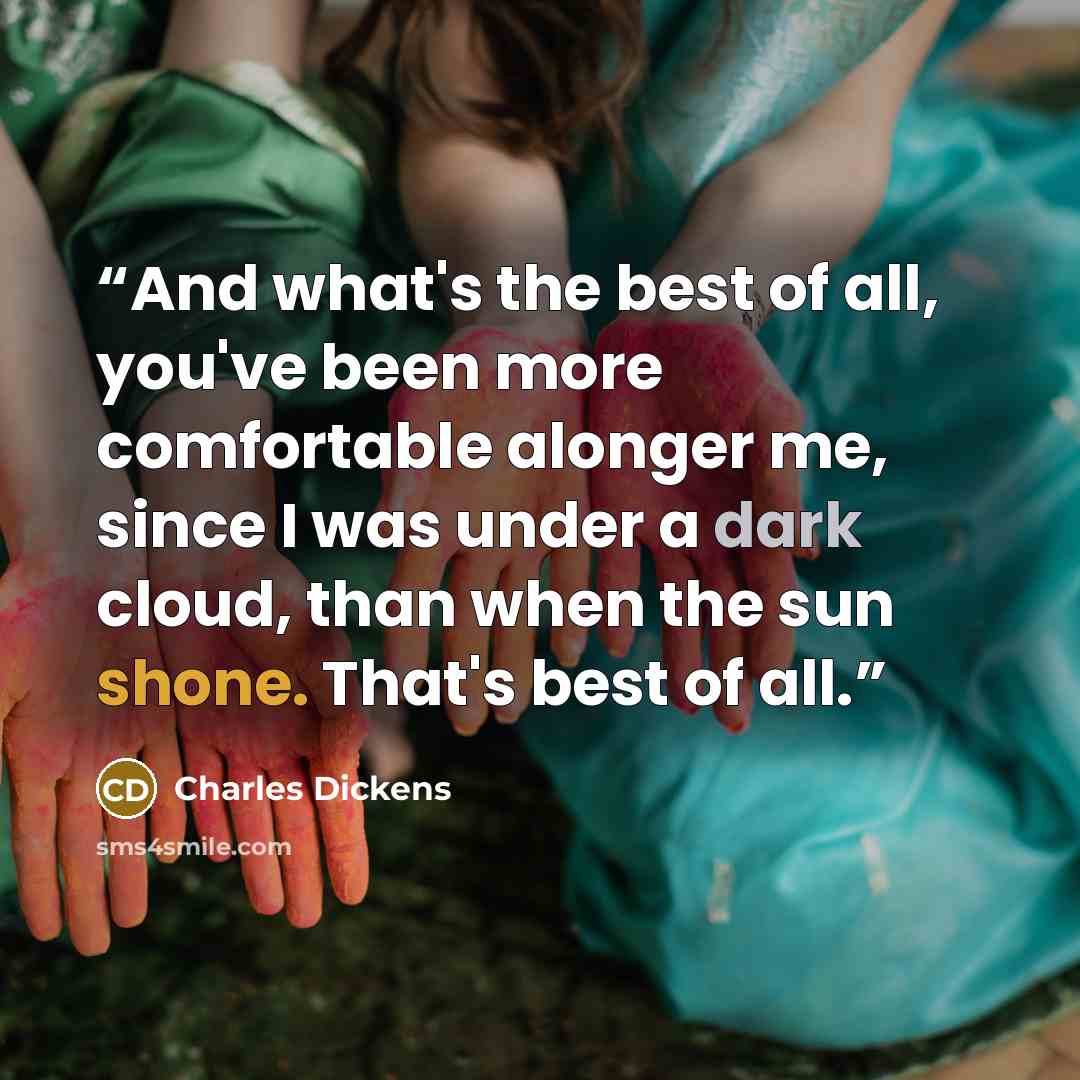 “And what's the best of all, you've been more comfortable alonger me, since I was under a dark cloud, than when the sun shone. That's best of all.” quote by Charles Dickens