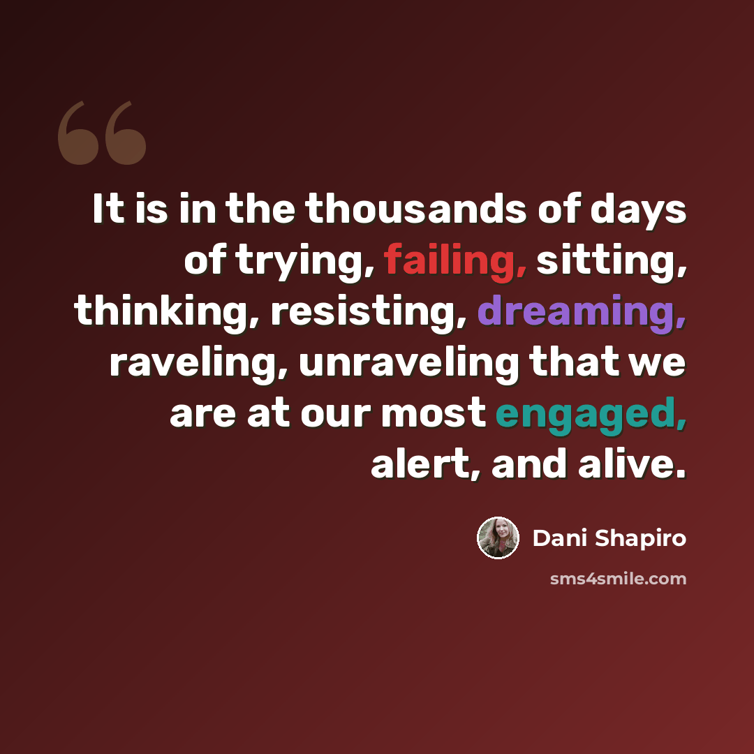 “It is in the thousands of days of trying, failing, sitting, thinking, resisting, dreaming, raveling, unraveling that we are at our most engaged, alert, and alive.” quote by Dani Shapiro