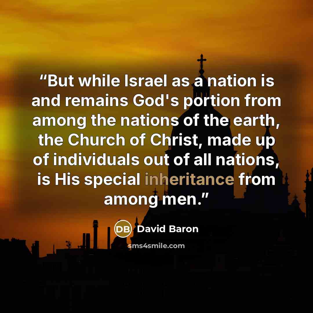 “But while Israel as a nation is and remains God's portion from among the nations of the earth, the Church of Christ, made up of individuals out of all nations, is His special inheritance from among men.” quote by David Baron