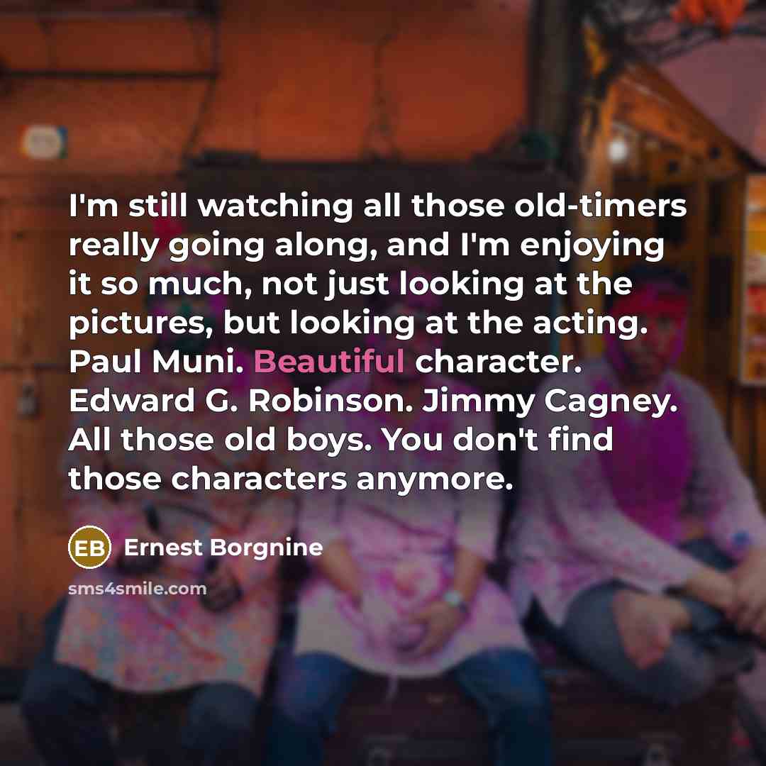 “I'm still watching all those old-timers really going along, and I'm enjoying it so much, not just looking at the pictures, but looking at the acting. Paul Muni. Beautiful character. Edward G. Robinson. Jimmy Cagney. All those old boys. You don't find those characters anymore.” quote by Ernest Borgnine