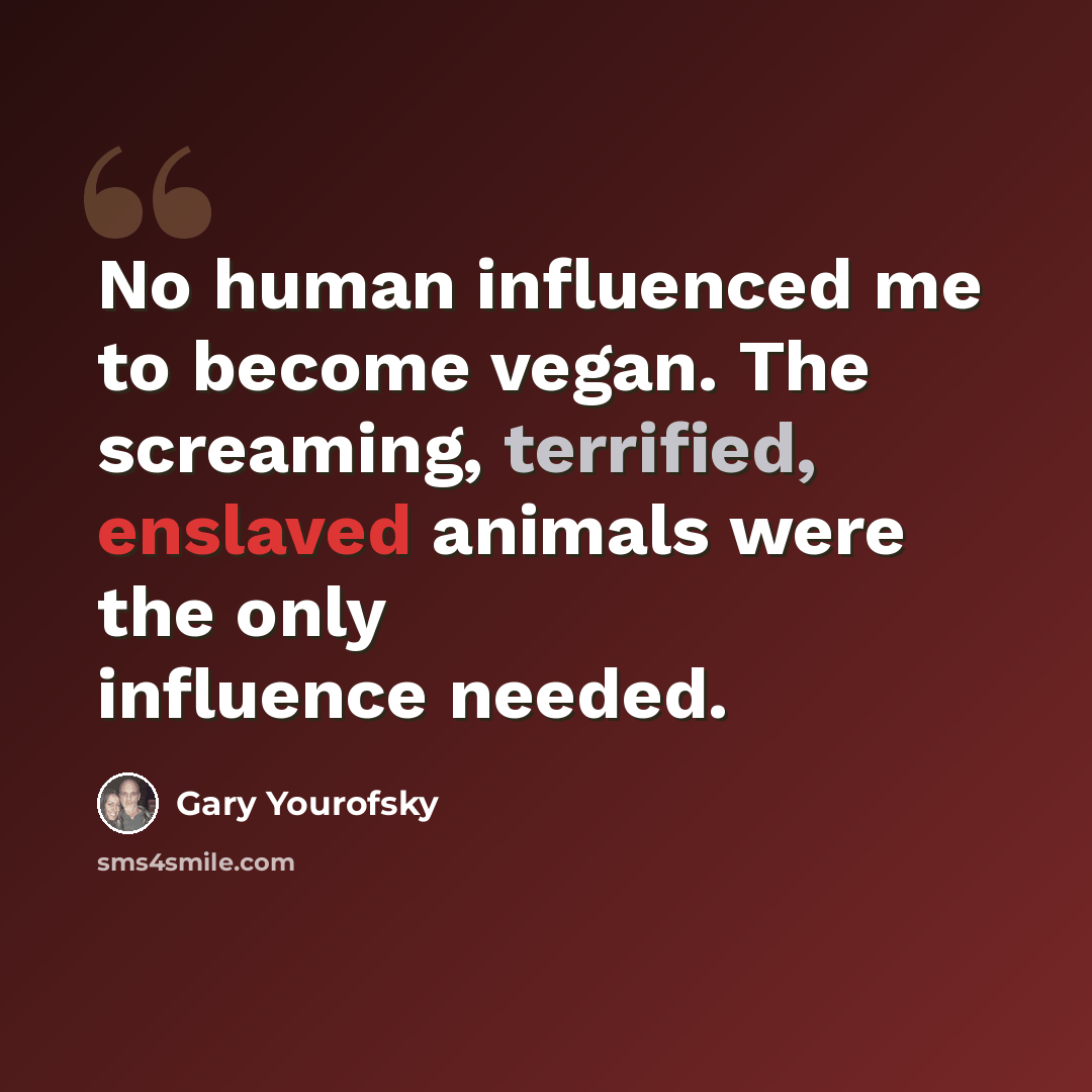 “No human influenced me to become vegan. The screaming, terrified, enslaved animals were the only influence needed.” quote by Gary Yourofsky