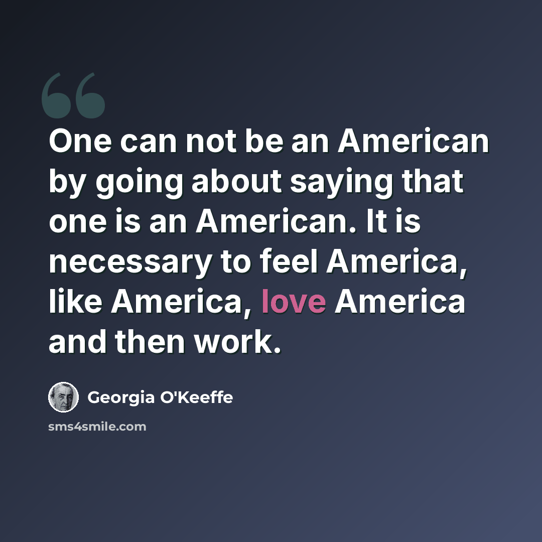 “One can not be an American by going about saying that one is an American. It is necessary to feel America, like America, love America and then work.” quote by Georgia O'Keeffe
