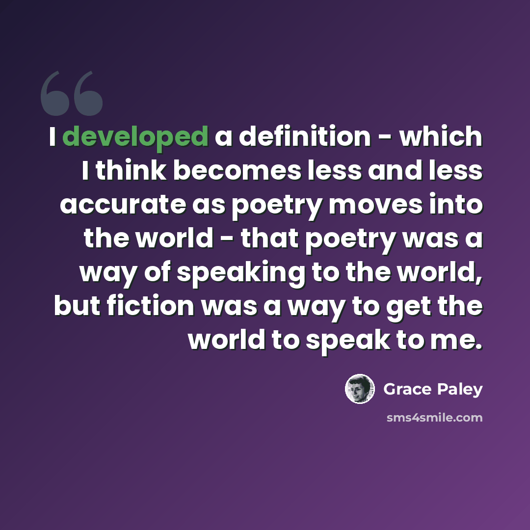 “I developed a definition - which I think becomes less and less accurate as poetry moves into the world - that poetry was a way of speaking to the world, but fiction was a way to get the world to speak to me.” quote by Grace Paley