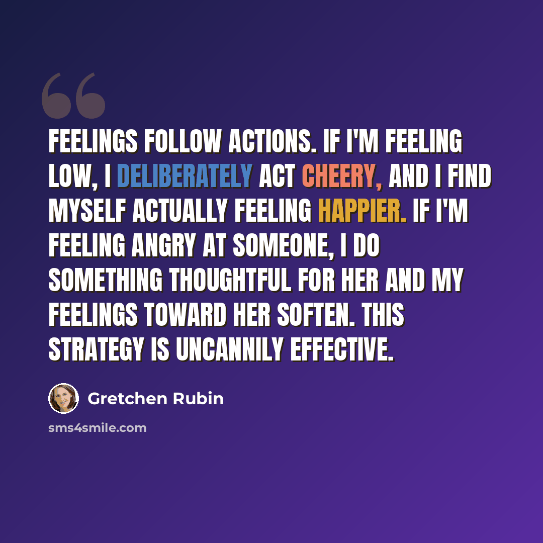 “Feelings follow actions. If I'm feeling low, I deliberately act cheery, and I find myself actually feeling happier. If I'm feeling angry at someone, I do something thoughtful for her and my feelings toward her soften. This strategy is uncannily effective.” quote by Gretchen Rubin