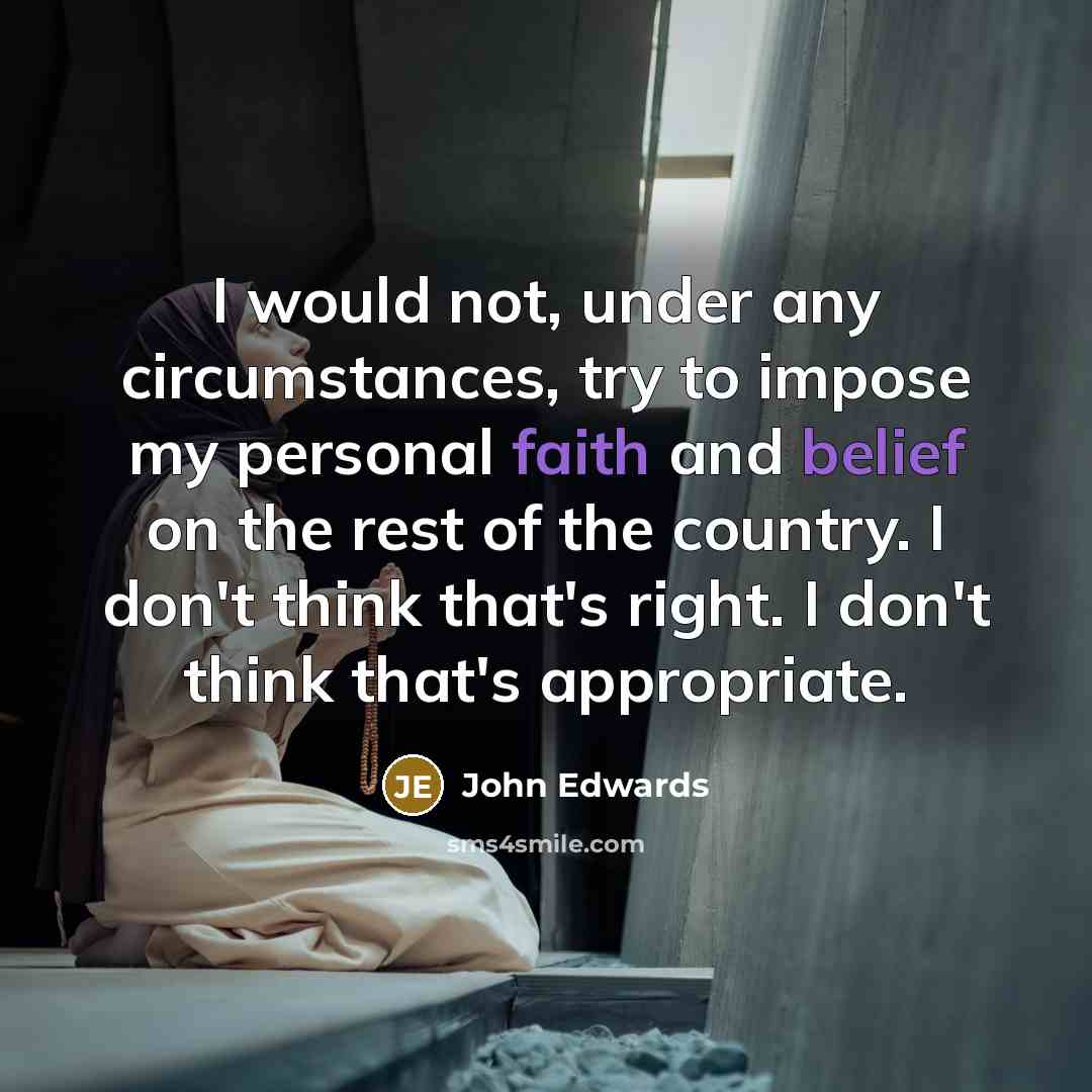 “I would not, under any circumstances, try to impose my personal faith and belief on the rest of the country. I don't think that's right. I don't think that's appropriate.” quote by John Edwards