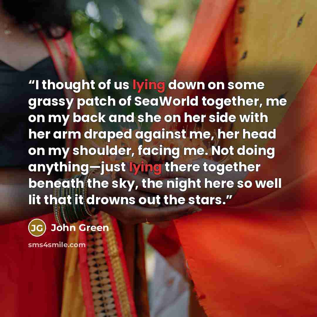 “I thought of us lying down on some grassy patch of SeaWorld together, me on my back and she on her side with her arm draped against me, her head on my shoulder, facing me. Not doing anything—just lying there together beneath the sky, the night here so well lit that it drowns out the stars.” quote by John Green