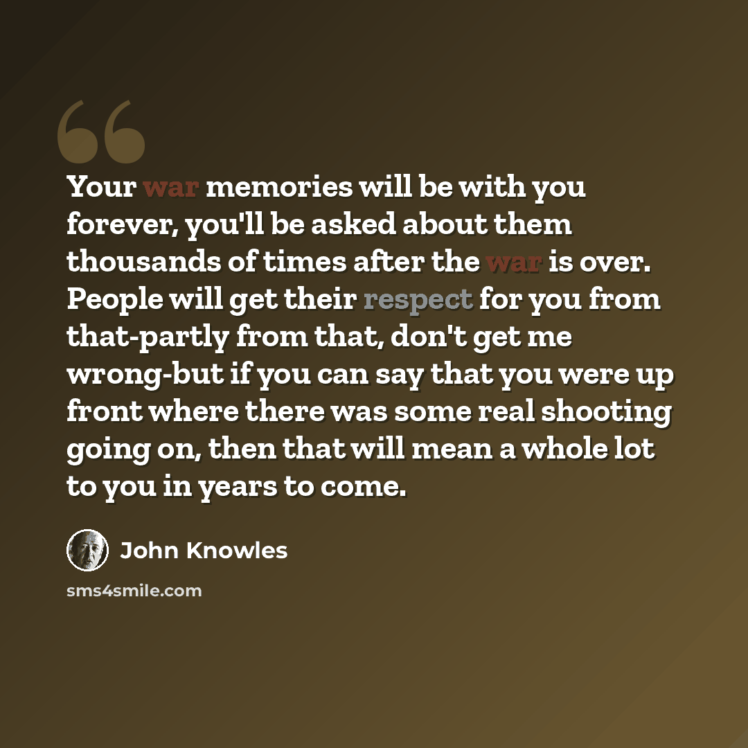 “Your war memories will be with you forever, you'll be asked about them thousands of times after the war is over. People will get their respect for you from that-partly from that, don't get me wrong-but if you can say that you were up front where there was some real shooting going on, then that…” quote by John Knowles