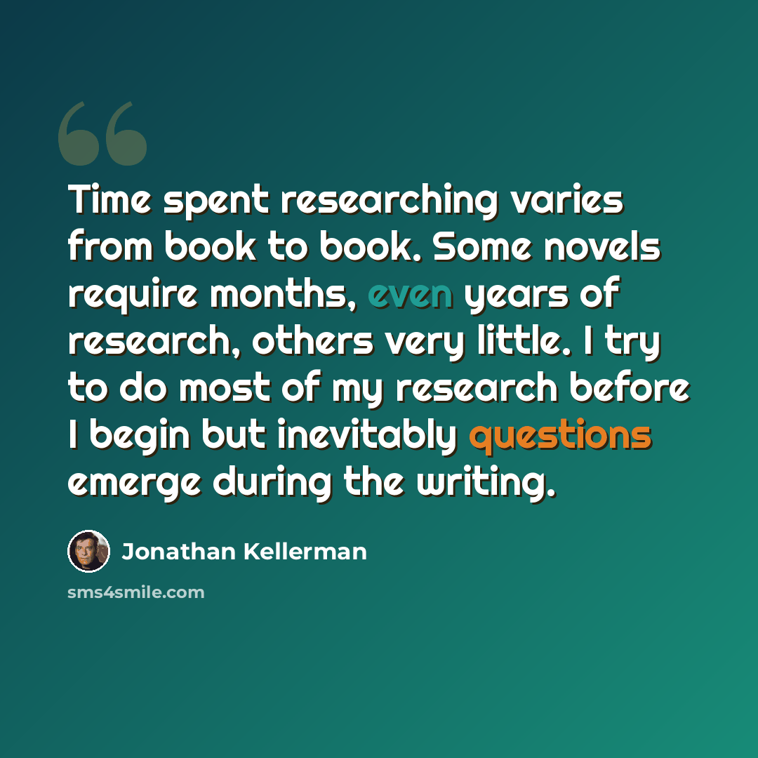 “Time spent researching varies from book to book. Some novels require months, even years of research, others very little. I try to do most of my research before I begin but inevitably questions emerge during the writing.” quote by Jonathan Kellerman