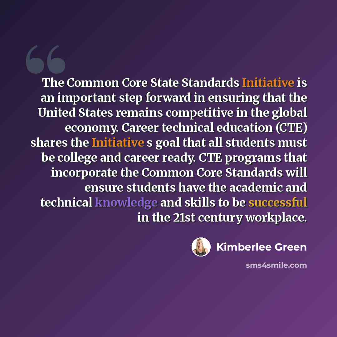 “The Common Core State Standards Initiative is an important step forward in ensuring that the United States remains competitive in the global economy. Career technical education (CTE) shares the Initiative s goal that all students must be college and career ready. CTE programs that incorporate the…” quote by Kimberlee Green
