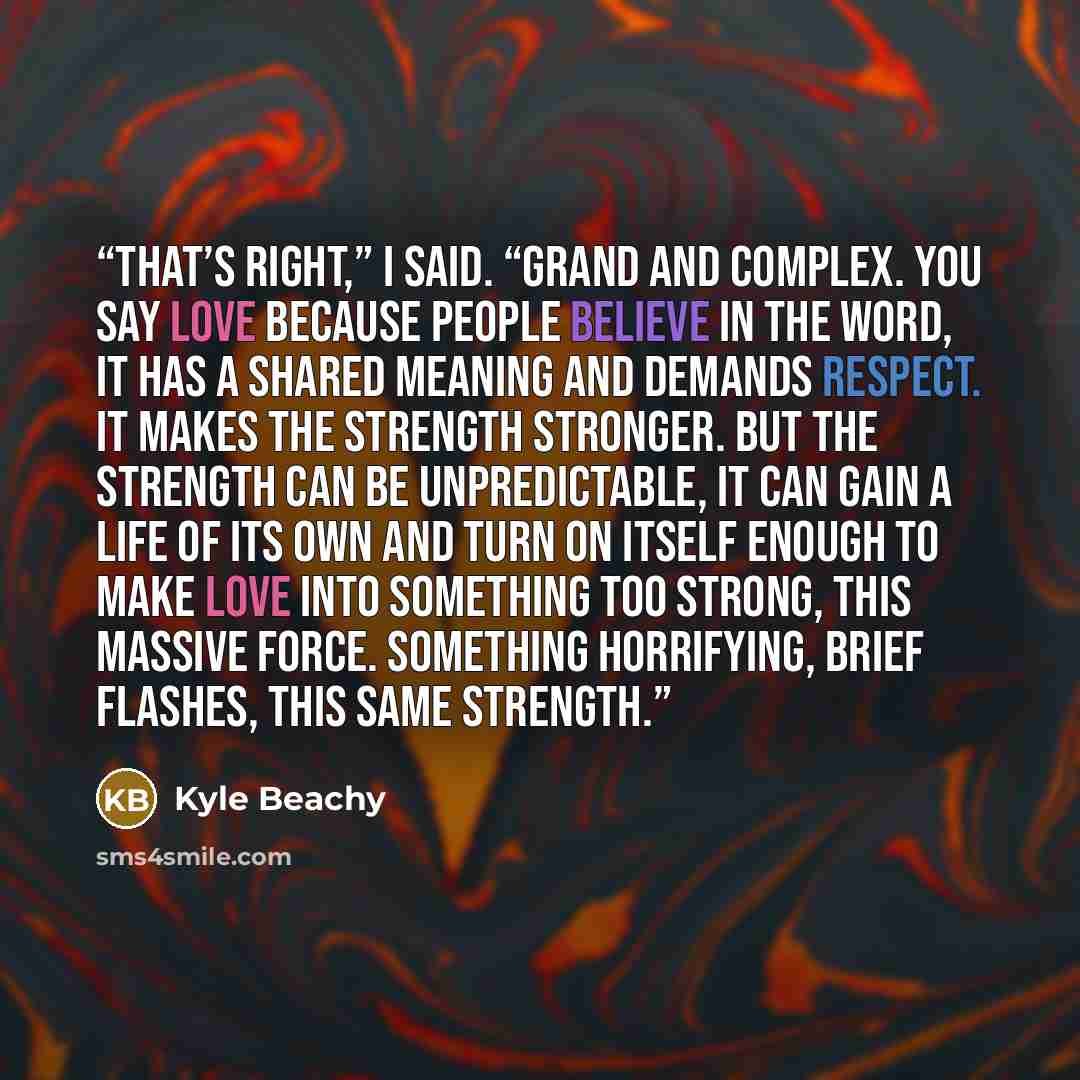 “That’s right,” I said. “Grand and complex. You say love because people believe in the word, it has a shared meaning and demands respect. It makes the strength stronger. But the strength can be unpredictable, it can gain a life of its own and turn on itself enough to make love into something too…” quote by Kyle Beachy