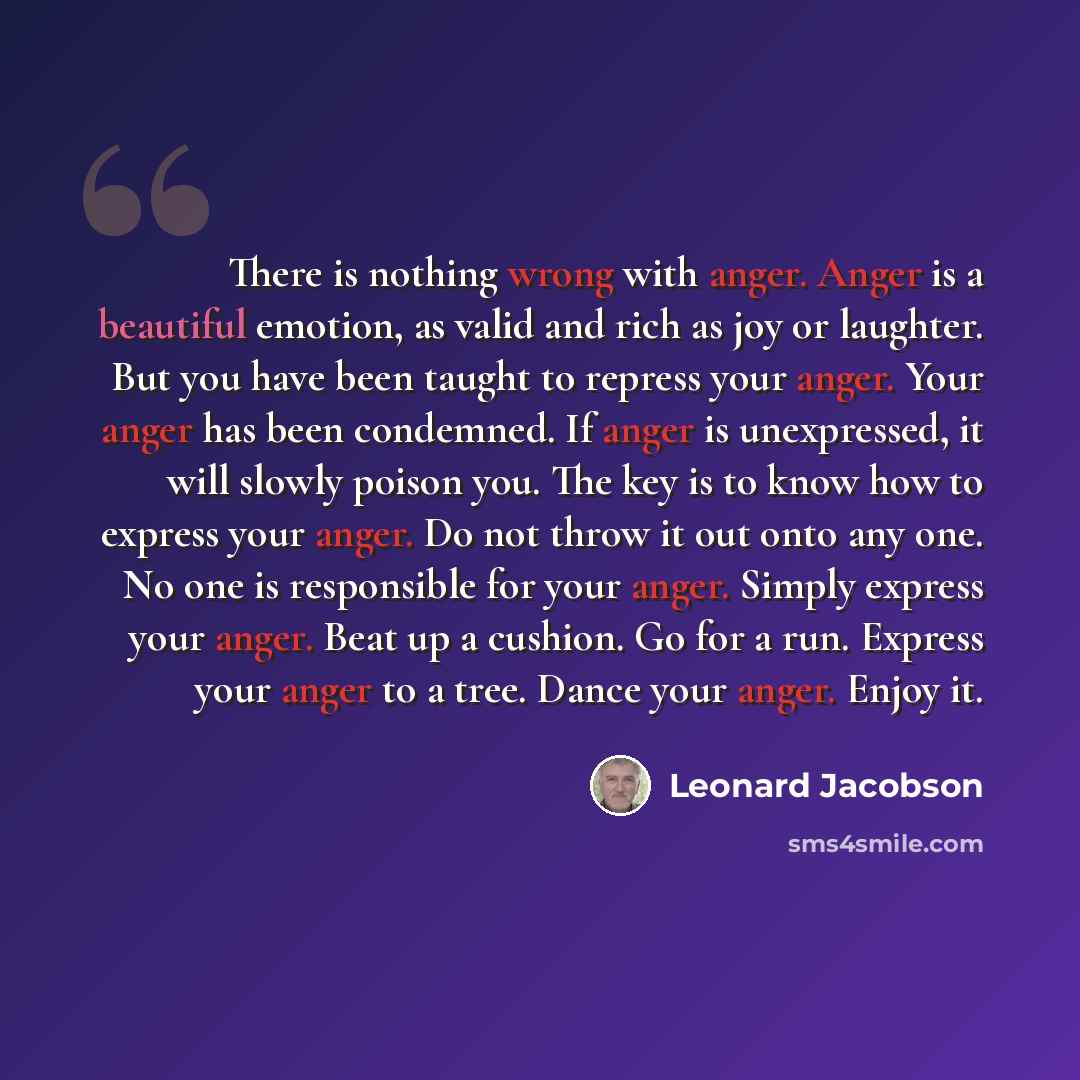 “There is nothing wrong with anger. Anger is a beautiful emotion, as valid and rich as joy or laughter. But you have been taught to repress your anger. Your anger has been condemned. If anger is unexpressed, it will slowly poison you. The key is to know how to express your anger. Do not throw it…” quote by Leonard Jacobson