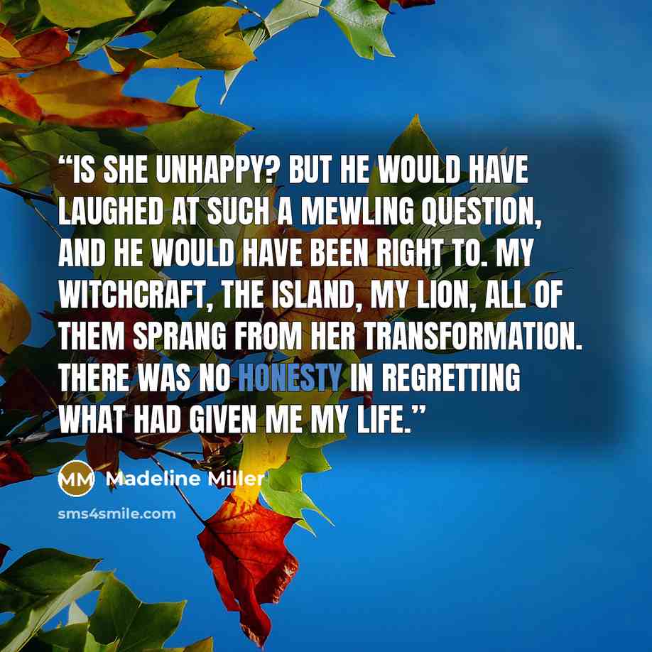 “Is she unhappy? But he would have laughed at such a mewling question, and he would have been right to. My witchcraft, the island, my lion, all of them sprang from her transformation. There was no honesty in regretting what had given me my life.” quote by Madeline Miller