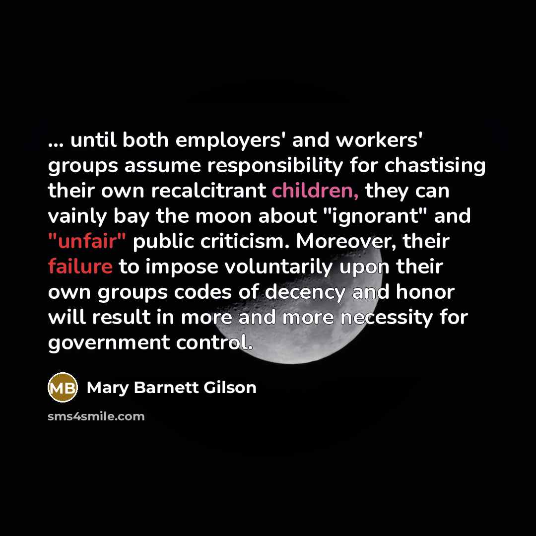 “... until both employers' and workers' groups assume responsibility for chastising their own recalcitrant children, they can vainly bay the moon about "ignorant" and "unfair" public criticism. Moreover, their failure to impose voluntarily upon their own groups codes of decency and honor will…” quote by Mary Barnett Gilson