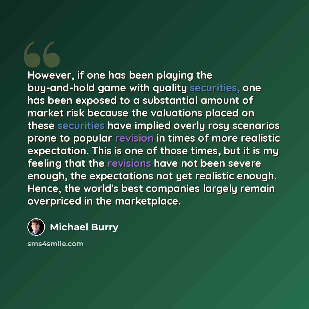 “However, if one has been playing the buy-and-hold game with quality securities, one has been exposed to a substantial amount of market risk because the valuations placed on these securities have implied overly rosy scenarios prone to popular revision in times of more realistic expectation. This is…” quote by Michael Burry